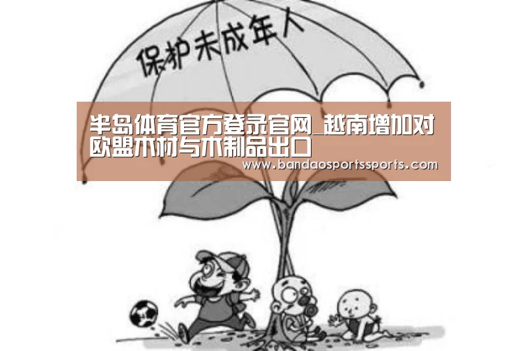 半岛体育官方登录官网_越南增加对欧盟木材与木制品出口(图3) 半岛体育官方登录官网_越南增加对欧盟木材与木制品出口(图3)